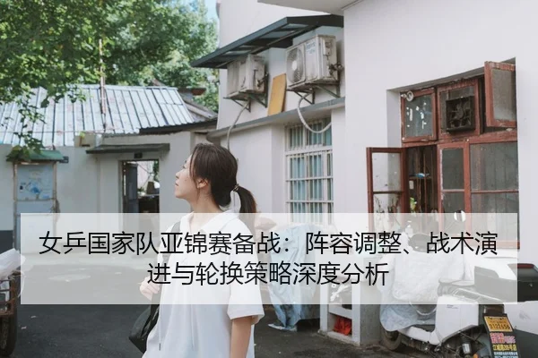 女乒国家队亚锦赛备战：阵容调整、战术演进与轮换策略深度分析