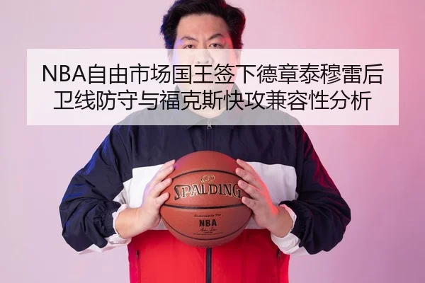 NBA自由市场国王签下德章泰穆雷后卫线防守与福克斯快攻兼容性分析