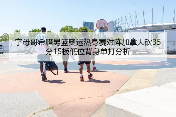 字母哥希腊男篮奥运热身赛对阵加拿大砍35分15板低位背身单打分析