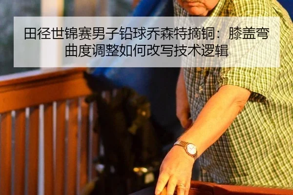 田径世锦赛男子铅球乔森特摘铜：膝盖弯曲度调整如何改写技术逻辑